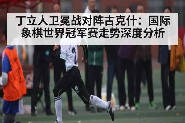 丁立人卫冕战对阵古克什：国际象棋世界冠军赛走势深度分析