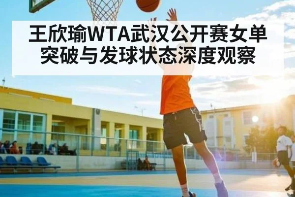 王欣瑜WTA武汉公开赛女单突破与发球状态深度观察
